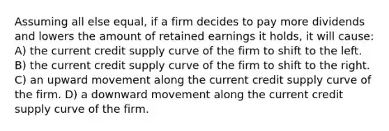 Assuming all else equal, if a firm decides to pay more dividends and lowers the amount of retained earnings it holds, it will cause: A) the current credit supply curve of the firm to shift to the left. B) the current credit supply curve of the firm to shift to the right. C) an upward movement along the current credit supply curve of the firm. D) a downward movement along the current credit supply curve of the firm.