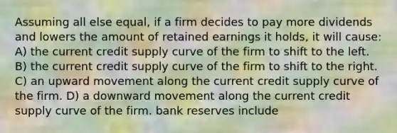 Assuming all else equal, if a firm decides to pay more dividends and lowers the amount of retained earnings it holds, it will cause: A) the current credit supply curve of the firm to shift to the left. B) the current credit supply curve of the firm to shift to the right. C) an upward movement along the current credit supply curve of the firm. D) a downward movement along the current credit supply curve of the firm. bank reserves include