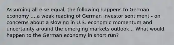 Assuming all else equal, the following happens to German economy ....a weak reading of German investor sentiment - on concerns about a slowing in U.S. economic momentum and uncertainty around the emerging markets outlook... What would happen to the German economy in short run?