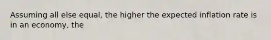 Assuming all else equal, the higher the expected inflation rate is in an economy, the