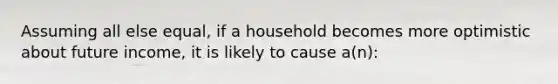 Assuming all else equal, if a household becomes more optimistic about future income, it is likely to cause a(n):