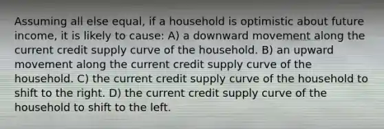 Assuming all else equal, if a household is optimistic about future income, it is likely to cause: A) a downward movement along the current credit supply curve of the household. B) an upward movement along the current credit supply curve of the household. C) the current credit supply curve of the household to shift to the right. D) the current credit supply curve of the household to shift to the left.