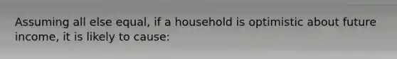 Assuming all else​ equal, if a household is optimistic about future​ income, it is likely to​ cause: