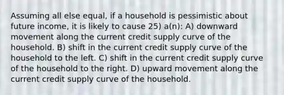 Assuming all else equal, if a household is pessimistic about future income, it is likely to cause 25) a(n): A) downward movement along the current credit supply curve of the household. B) shift in the current credit supply curve of the household to the left. C) shift in the current credit supply curve of the household to the right. D) upward movement along the current credit supply curve of the household.