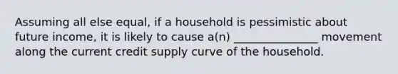 Assuming all else equal, if a household is pessimistic about future income, it is likely to cause a(n) _______________ movement along the current credit supply curve of the household.