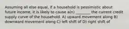 Assuming all else equal, if a household is pessimistic about future income, it is likely to cause a(n) ________ the current credit supply curve of the household. A) upward movement along B) downward movement along C) left shift of D) right shift of