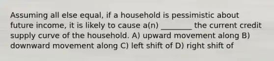 Assuming all else equal, if a household is pessimistic about future income, it is likely to cause a(n) ________ the current credit supply curve of the household. A) upward movement along B) downward movement along C) left shift of D) right shift of