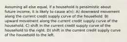 Assuming all else equal, if a household is pessimistic about future income, it is likely to cause a(n): A) downward movement along the current credit supply curve of the household. B) upward movement along the current credit supply curve of the household. C) shift in the current credit supply curve of the household to the right. D) shift in the current credit supply curve of the household to the left.