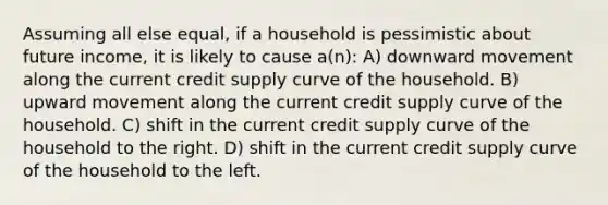 Assuming all else equal, if a household is pessimistic about future income, it is likely to cause a(n): A) downward movement along the current credit supply curve of the household. B) upward movement along the current credit supply curve of the household. C) shift in the current credit supply curve of the household to the right. D) shift in the current credit supply curve of the household to the left.