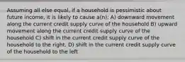 Assuming all else equal, if a household is pessimistic about future income, it is likely to cause a(n): A) downward movement along the current credit supply curve of the household B) upward movement along the current credit supply curve of the household C) shift in the current credit supply curve of the household to the right. D) shift in the current credit supply curve of the household to the left