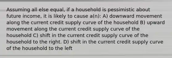 Assuming all else equal, if a household is pessimistic about future income, it is likely to cause a(n): A) downward movement along the current credit supply curve of the household B) upward movement along the current credit supply curve of the household C) shift in the current credit supply curve of the household to the right. D) shift in the current credit supply curve of the household to the left