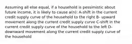 Assuming all else equal, if a household is pessimistic about future income, it is likely to cause a(n): A-shift in the current credit supply curve of the household to the right B- upward movement along the current credit supply curve C-shift in the current credit supply curve of the household to the left D-downward movement along the current credit supply curve of the household