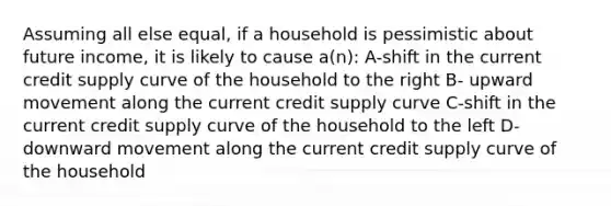 Assuming all else equal, if a household is pessimistic about future income, it is likely to cause a(n): A-shift in the current credit supply curve of the household to the right B- upward movement along the current credit supply curve C-shift in the current credit supply curve of the household to the left D-downward movement along the current credit supply curve of the household