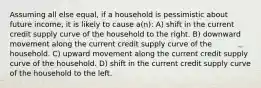 Assuming all else equal, if a household is pessimistic about future income, it is likely to cause a(n): A) shift in the current credit supply curve of the household to the right. B) downward movement along the current credit supply curve of the household. C) upward movement along the current credit supply curve of the household. D) shift in the current credit supply curve of the household to the left.