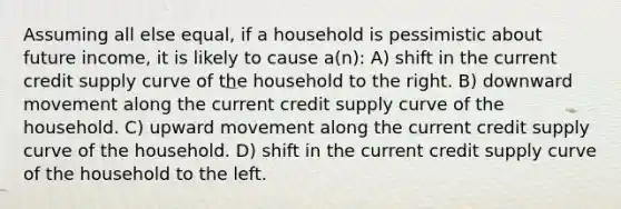 Assuming all else equal, if a household is pessimistic about future income, it is likely to cause a(n): A) shift in the current credit supply curve of the household to the right. B) downward movement along the current credit supply curve of the household. C) upward movement along the current credit supply curve of the household. D) shift in the current credit supply curve of the household to the left.