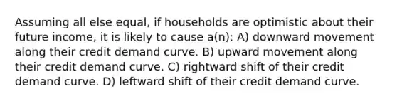 Assuming all else equal, if households are optimistic about their future income, it is likely to cause a(n): A) downward movement along their credit demand curve. B) upward movement along their credit demand curve. C) rightward shift of their credit demand curve. D) leftward shift of their credit demand curve.