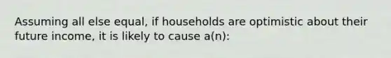 Assuming all else equal, if households are optimistic about their future income, it is likely to cause a(n):