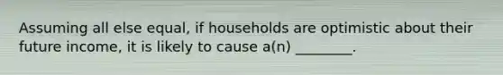Assuming all else equal, if households are optimistic about their future income, it is likely to cause a(n) ________.