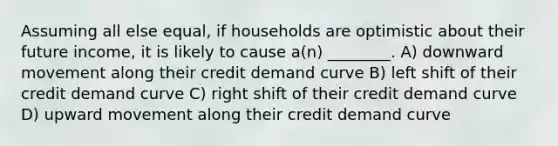 Assuming all else equal, if households are optimistic about their future income, it is likely to cause a(n) ________. A) downward movement along their credit demand curve B) left shift of their credit demand curve C) right shift of their credit demand curve D) upward movement along their credit demand curve