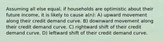 Assuming all else equal, if households are optimistic about their future income, it is likely to cause a(n): A) upward movement along their credit demand curve. B) downward movement along their credit demand curve. C) rightward shift of their credit demand curve. D) leftward shift of their credit demand curve.