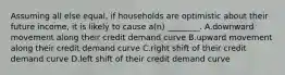 Assuming all else equal, if households are optimistic about their future income, it is likely to cause a(n) ________. A.downward movement along their credit demand curve B.upward movement along their credit demand curve C.right shift of their credit demand curve D.left shift of their credit demand curve