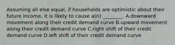 Assuming all else equal, if households are optimistic about their future income, it is likely to cause a(n) ________. A.downward movement along their credit demand curve B.upward movement along their credit demand curve C.right shift of their credit demand curve D.left shift of their credit demand curve