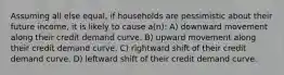 Assuming all else equal, if households are pessimistic about their future income, it is likely to cause a(n): A) downward movement along their credit demand curve. B) upward movement along their credit demand curve. C) rightward shift of their credit demand curve. D) leftward shift of their credit demand curve.