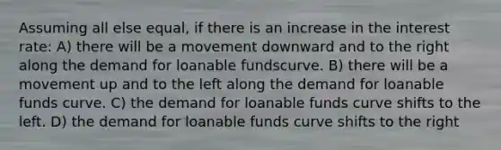 Assuming all else equal, if there is an increase in the interest rate: A) there will be a movement downward and to the right along the demand for loanable fundscurve. B) there will be a movement up and to the left along the demand for loanable funds curve. C) the demand for loanable funds curve shifts to the left. D) the demand for loanable funds curve shifts to the right