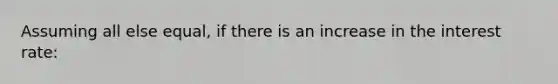 Assuming all else equal, if there is an increase in the interest rate: