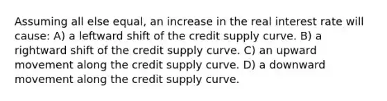 Assuming all else equal, an increase in the real interest rate will cause: A) a leftward shift of the credit supply curve. B) a rightward shift of the credit supply curve. C) an upward movement along the credit supply curve. D) a downward movement along the credit supply curve.