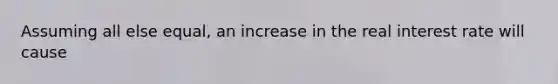 Assuming all else equal, an increase in the real interest rate will cause