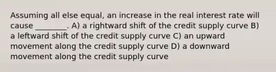 Assuming all else equal, an increase in the real interest rate will cause ________. A) a rightward shift of the credit supply curve B) a leftward shift of the credit supply curve C) an upward movement along the credit supply curve D) a downward movement along the credit supply curve