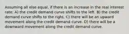 Assuming all else equal, if there is an increase in the real interest rate: A) the credit demand curve shifts to the left. B) the credit demand curve shifts to the right. C) there will be an upward movement along the credit demand curve. D) there will be a downward movement along the credit demand curve.