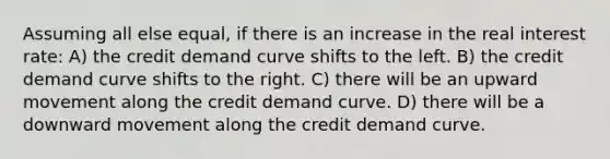 Assuming all else equal, if there is an increase in the real interest rate: A) the credit demand curve shifts to the left. B) the credit demand curve shifts to the right. C) there will be an upward movement along the credit demand curve. D) there will be a downward movement along the credit demand curve.