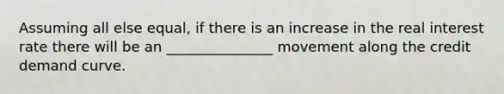 Assuming all else equal, if there is an increase in the real interest rate there will be an _______________ movement along the credit demand curve.