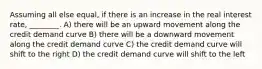 Assuming all else equal, if there is an increase in the real interest rate, ________. A) there will be an upward movement along the credit demand curve B) there will be a downward movement along the credit demand curve C) the credit demand curve will shift to the right D) the credit demand curve will shift to the left