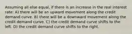 Assuming all else equal, if there is an increase in the real interest rate: A) there will be an upward movement along the credit demand curve. B) there will be a downward movement along the credit demand curve. C) the credit demand curve shifts to the left. D) the credit demand curve shifts to the right.