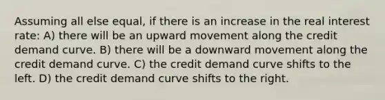 Assuming all else equal, if there is an increase in the real interest rate: A) there will be an upward movement along the credit demand curve. B) there will be a downward movement along the credit demand curve. C) the credit demand curve shifts to the left. D) the credit demand curve shifts to the right.