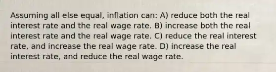 Assuming all else equal, inflation can: A) reduce both the real interest rate and the real wage rate. B) increase both the real interest rate and the real wage rate. C) reduce the real interest rate, and increase the real wage rate. D) increase the real interest rate, and reduce the real wage rate.