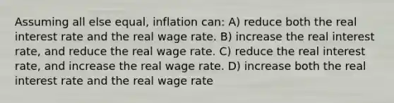 Assuming all else equal, inflation can: A) reduce both the real interest rate and the real wage rate. B) increase the real interest rate, and reduce the real wage rate. C) reduce the real interest rate, and increase the real wage rate. D) increase both the real interest rate and the real wage rate