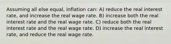 Assuming all else equal, inflation can: A) reduce the <a href='https://www.questionai.com/knowledge/ksNtEtaHnc-real-interest-rate' class='anchor-knowledge'>real interest rate</a>, and increase the real wage rate. B) increase both the real interest rate and the real wage rate. C) reduce both the real interest rate and the real wage rate. D) increase the real interest rate, and reduce the real wage rate.