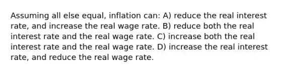 Assuming all else equal, inflation can: A) reduce the real interest rate, and increase the real wage rate. B) reduce both the real interest rate and the real wage rate. C) increase both the real interest rate and the real wage rate. D) increase the real interest rate, and reduce the real wage rate.