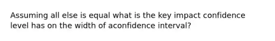 Assuming all else is equal what is the key impact confidence level has on the width of aconfidence interval?