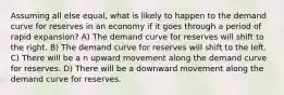 Assuming all else equal, what is likely to happen to the demand curve for reserves in an economy if it goes through a period of rapid expansion? A) The demand curve for reserves will shift to the right. B) The demand curve for reserves will shift to the left. C) There will be a n upward movement along the demand curve for reserves. D) There will be a downward movement along the demand curve for reserves.