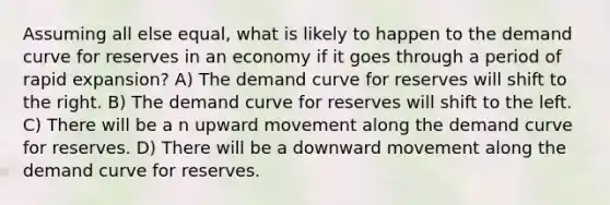 Assuming all else equal, what is likely to happen to the demand curve for reserves in an economy if it goes through a period of rapid expansion? A) The demand curve for reserves will shift to the right. B) The demand curve for reserves will shift to the left. C) There will be a n upward movement along the demand curve for reserves. D) There will be a downward movement along the demand curve for reserves.