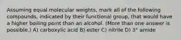 Assuming equal molecular weights, mark all of the following compounds, indicated by their functional group, that would have a higher boiling point than an alcohol. (More than one answer is possible.) A) carboxylic acid B) ester C) nitrile D) 3° amide