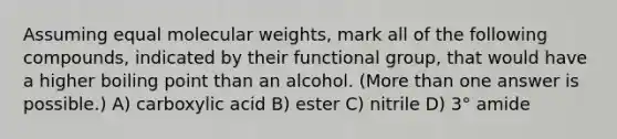 Assuming equal molecular weights, mark all of the following compounds, indicated by their functional group, that would have a higher boiling point than an alcohol. (<a href='https://www.questionai.com/knowledge/keWHlEPx42-more-than' class='anchor-knowledge'>more than</a> one answer is possible.) A) carboxylic acid B) ester C) nitrile D) 3° amide