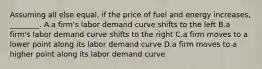 Assuming all else equal, if the price of fuel and energy increases, ________. A.a firm's labor demand curve shifts to the left B.a firm's labor demand curve shifts to the right C.a firm moves to a lower point along its labor demand curve D.a firm moves to a higher point along its labor demand curve