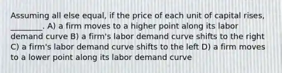 Assuming all else equal, if the price of each unit of capital rises, ________. A) a firm moves to a higher point along its labor demand curve B) a firm's labor demand curve shifts to the right C) a firm's labor demand curve shifts to the left D) a firm moves to a lower point along its labor demand curve