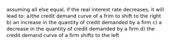 assuming all else equal, if the real interest rate decreases, it will lead to: a)the credit demand curve of a frim to shift to the right b) an increase in the quantity of credit demanded by a firm c) a decrease in the quantity of credit demanded by a firm d) the credit demand curve of a firm shifts to the left